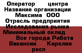 Оператор Call-центра › Название организации ­ Максима, ООО › Отрасль предприятия ­ Исследования рынка › Минимальный оклад ­ 14 000 - Все города Работа » Вакансии   . Карелия респ.
